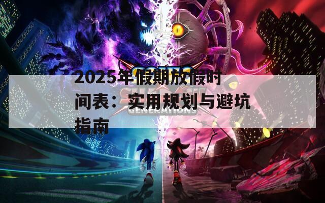 2025年假期放假时间表：实用规划与避坑指南