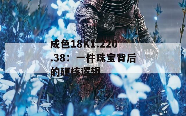 成色18K1.220.38：一件珠宝背后的硬核逻辑