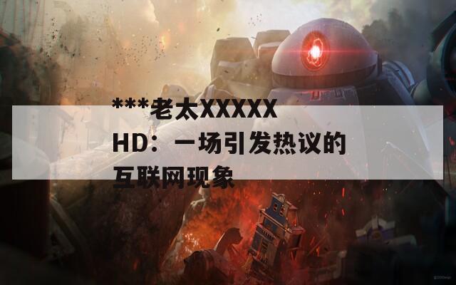 ***老太XXXXXHD：一场引发热议的互联网现象