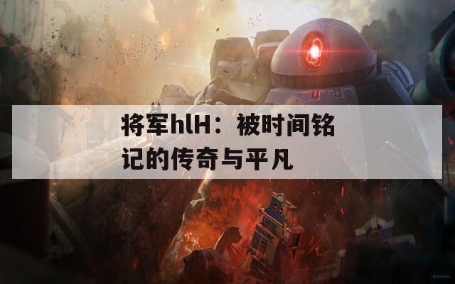 将军hlH：被时间铭记的传奇与平凡