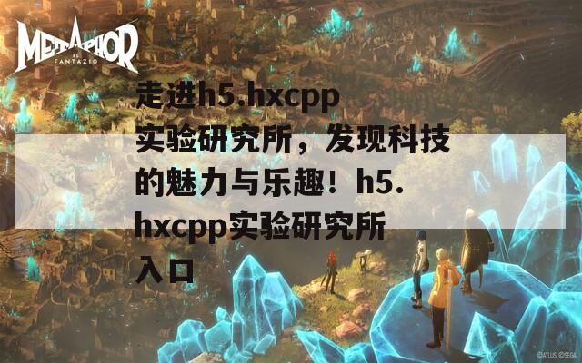 走进h5.hxcpp实验研究所，发现科技的魅力与乐趣！h5.hxcpp实验研究所入口