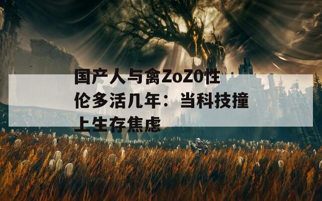 国产人与禽ZoZ0性伦多活几年：当科技撞上生存焦虑