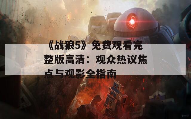 《战狼5》免费观看完整版高清：观众热议焦点与观影全指南