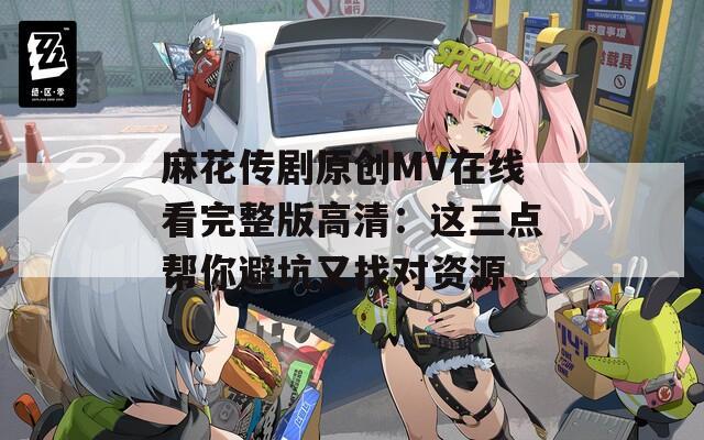 麻花传剧原创MV在线看完整版高清：这三点帮你避坑又找对资源