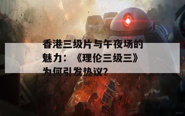 香港三级片与午夜场的魅力：《理伦三级三》为何引发热议？