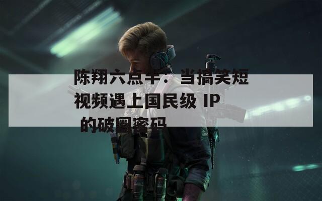 陈翔六点半：当搞笑短视频遇上国民级 IP 的破圈密码