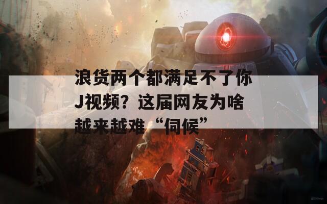 浪货两个都满足不了你J视频？这届网友为啥越来越难“伺候”