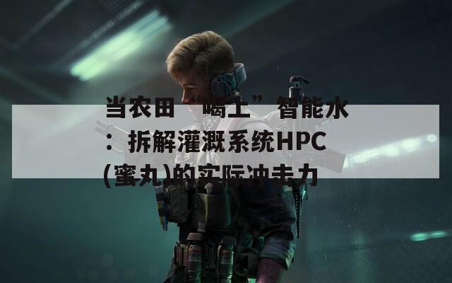 当农田“喝上”智能水：拆解灌溉系统HPC(蜜丸)的实际冲击力