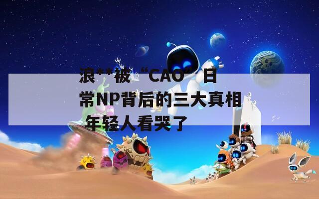 浪**被“CAO”日常NP背后的三大真相 年轻人看哭了