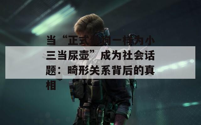 当“正式像狗一样为小三当尿壶”成为社会话题：畸形关系背后的真相