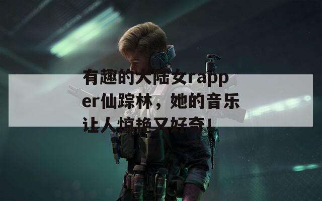 有趣的大陆女rapper仙踪林，她的音乐让人惊艳又好奇！