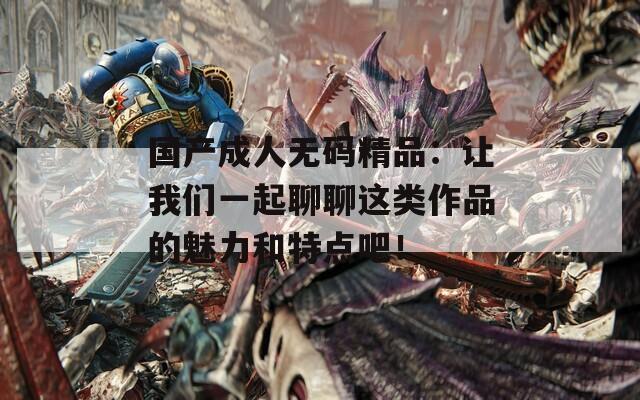 国产成人无码精品：让我们一起聊聊这类作品的魅力和特点吧！