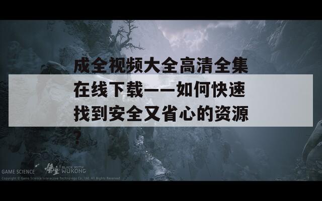 成全视频大全高清全集在线下载——如何快速找到安全又省心的资源？