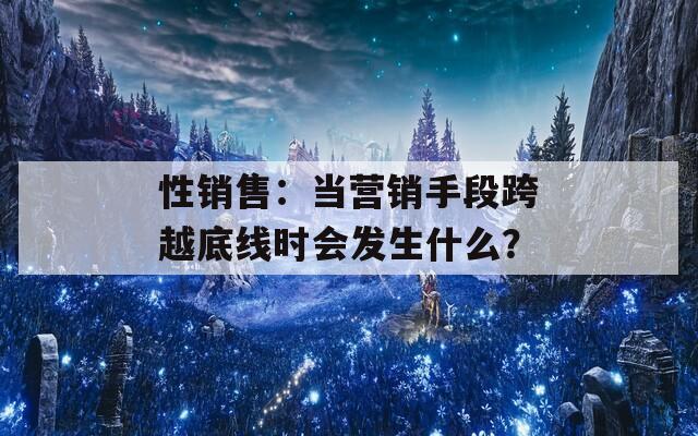 性销售：当营销手段跨越底线时会发生什么？