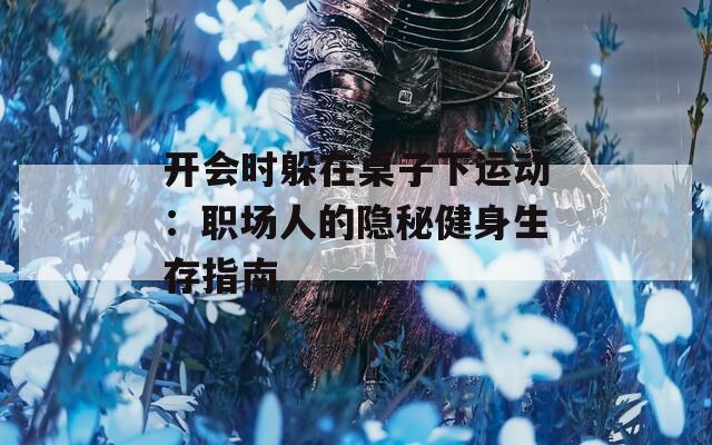 开会时躲在桌子下运动：职场人的隐秘健身生存指南