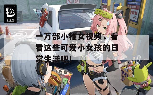 一万部小稚女视频，看看这些可爱小女孩的日常生活吧！