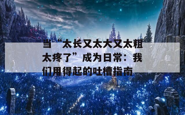 当“太长又太大又太粗太疼了”成为日常：我们用得起的吐槽指南