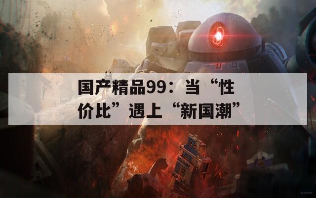 国产精品99：当“性价比”遇上“新国潮”