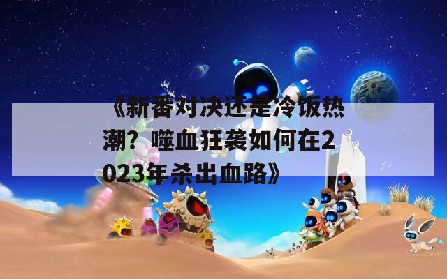 《新番对决还是冷饭热潮？噬血狂袭如何在2023年杀出血路》