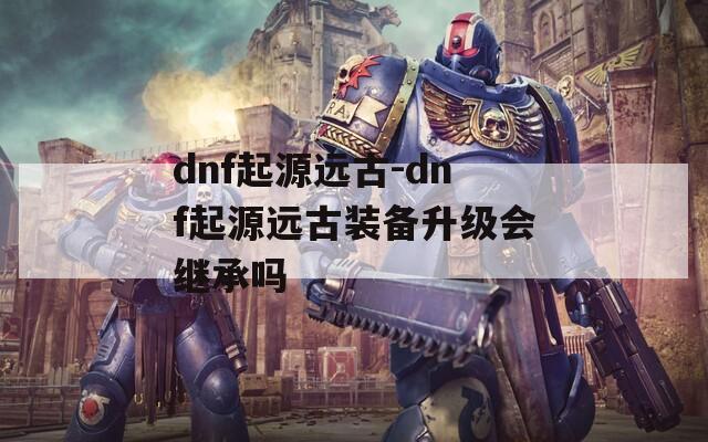 dnf起源远古-dnf起源远古装备升级会继承吗