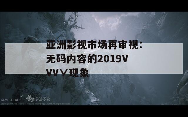 亚洲影视市场再审视：无码内容的2019VVV∨现象