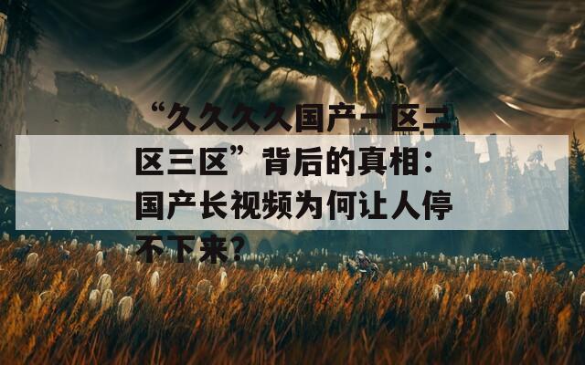 “久久久久国产一区二区三区”背后的真相：国产长视频为何让人停不下来？