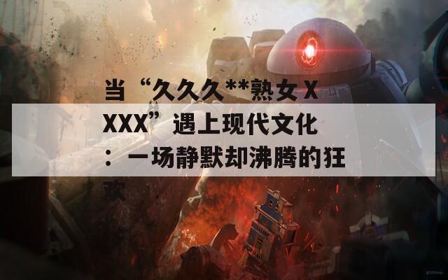 当“久久久**熟女ⅩXXX”遇上现代文化：一场静默却沸腾的狂欢