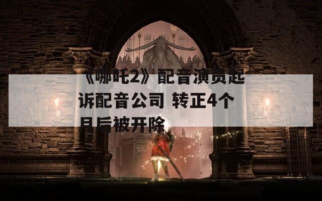 《哪吒2》配音演员起诉配音公司 转正4个月后被开除