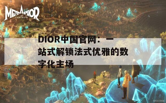 DIOR中国官网：一站式解锁法式优雅的数字化主场