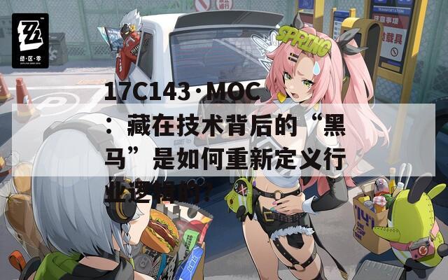 17C143·MOC：藏在技术背后的“黑马”是如何重新定义行业逻辑的？