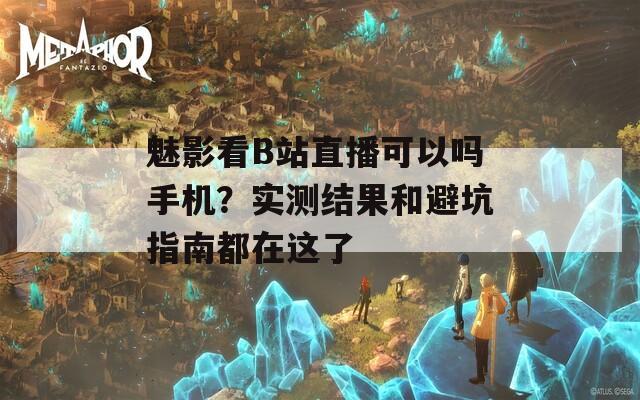 魅影看B站直播可以吗手机？实测结果和避坑指南都在这了