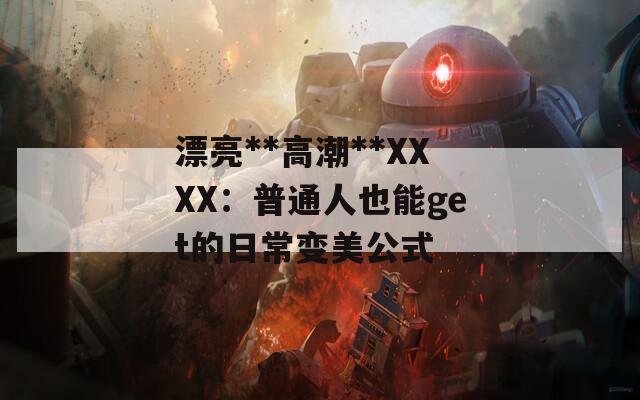 漂亮**高潮**XXXX：普通人也能get的日常变美公式