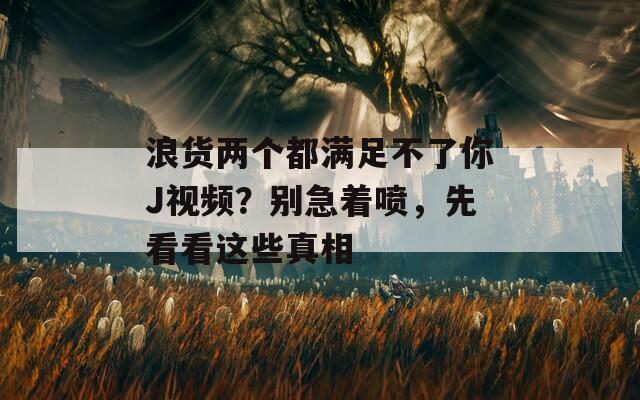 浪货两个都满足不了你J视频？别急着喷，先看看这些真相