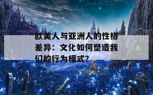 欧美人与亚洲人的性格差异：文化如何塑造我们的行为模式？