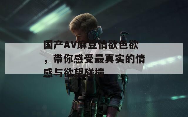 国产AV麻豆情欲色欲，带你感受最真实的情感与欲望碰撞