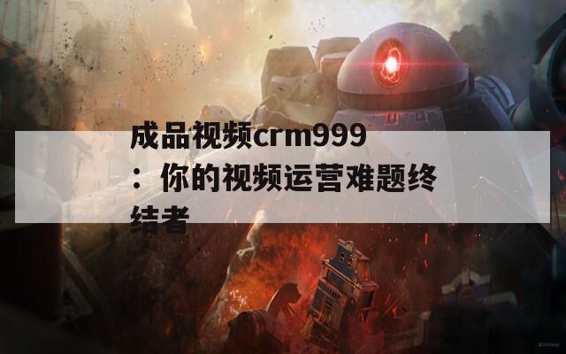 成品视频crm999：你的视频运营难题终结者