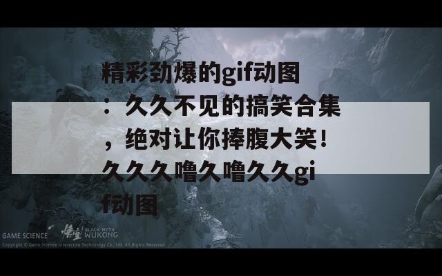 精彩劲爆的gif动图：久久不见的搞笑合集，绝对让你捧腹大笑！久久久噜久噜久久gif动图