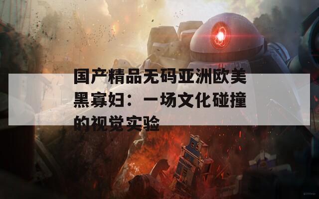 国产精品无码亚洲欧美黑寡妇：一场文化碰撞的视觉实验