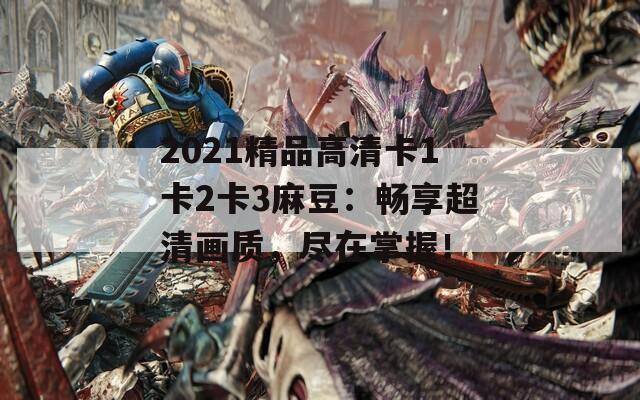 2021精品高清卡1卡2卡3麻豆：畅享超清画质，尽在掌握！