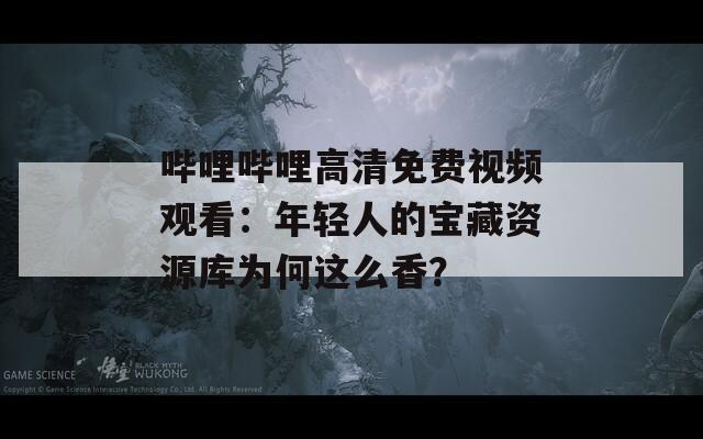 哔哩哔哩高清免费视频观看：年轻人的宝藏资源库为何这么香？