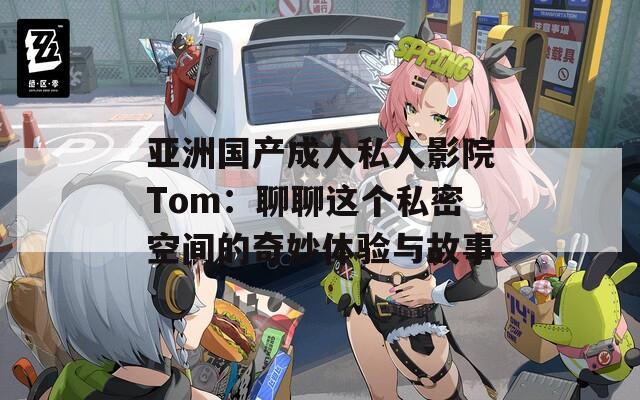 亚洲国产成人私人影院Tom：聊聊这个私密空间的奇妙体验与故事