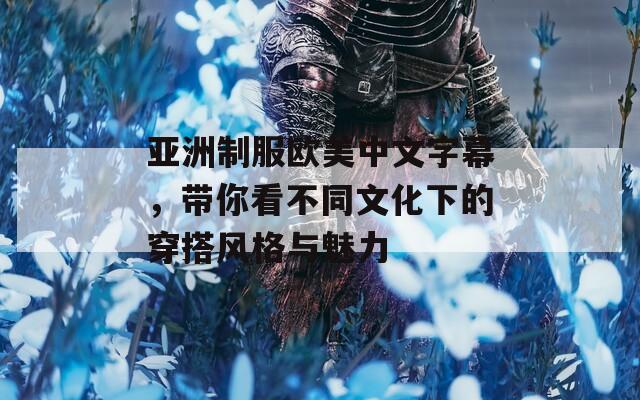 亚洲制服欧美中文字幕，带你看不同文化下的穿搭风格与魅力