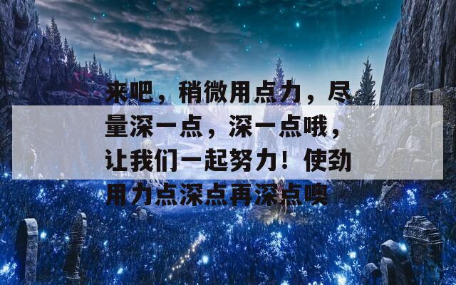 来吧，稍微用点力，尽量深一点，深一点哦，让我们一起努力！使劲用力点深点再深点噢