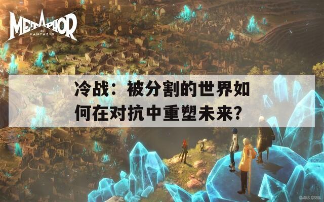 冷战：被分割的世界如何在对抗中重塑未来？