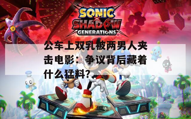 公车上双乳被两男人夹击电影：争议背后藏着什么猛料？