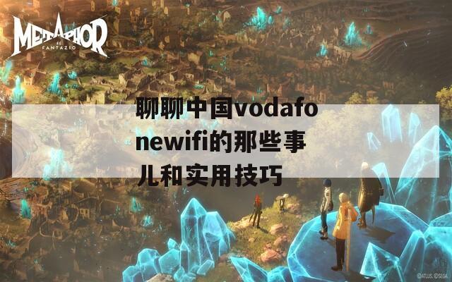 聊聊中国vodafonewifi的那些事儿和实用技巧