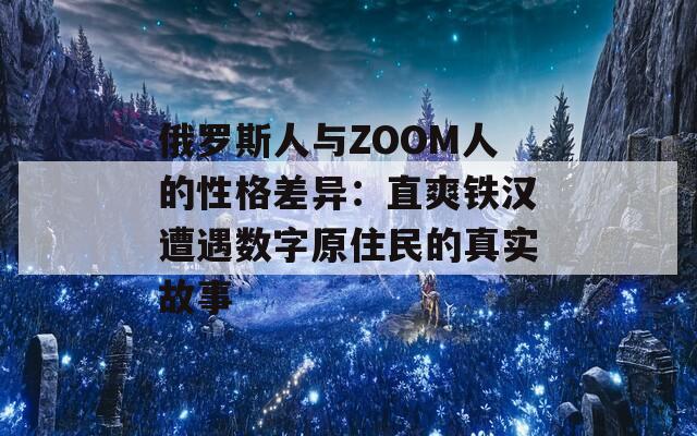 俄罗斯人与ZOOM人的性格差异：直爽铁汉遭遇数字原住民的真实故事