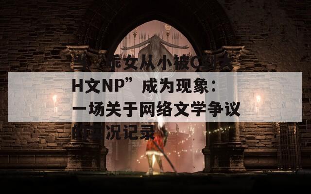 当“乖女从小被C到大H文NP”成为现象：一场关于网络文学争议的实况记录