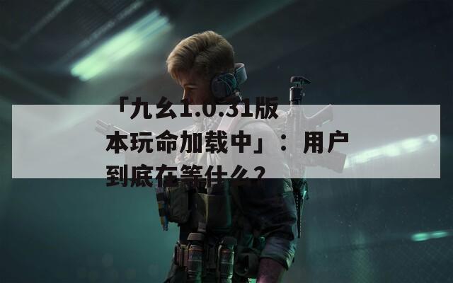 「九幺1.0.31版本玩命加载中」：用户到底在等什么？