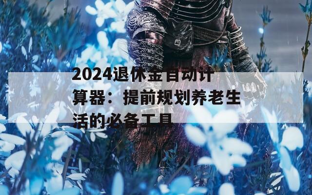 2024退休金自动计算器：提前规划养老生活的必备工具